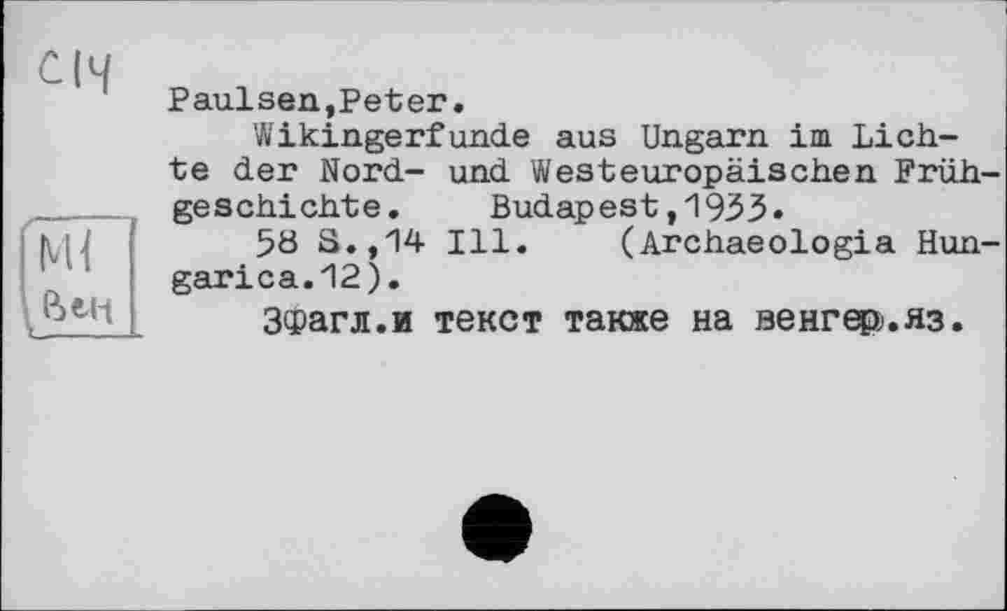 ﻿CH
Mi Вен
Paulsen,Peter.
Wikingerfunde aus Ungarn im Lichte der Nord- und Westeuropäischen Frühgeschichte.	Budapest,1933.
5ö S.,14 Ill. (Archaeologia Hun-garica.12).
ЗФагл.и текст также на венгєф.яз.